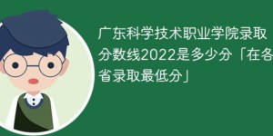 广东科学技术职业学院2022年各省录取分数线一览表「最低分+最低位次+省控线」