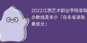 江西艺术职业学院2022年各省录取分数线「最低分+最低位次+省控线」
