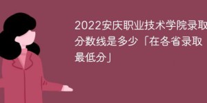 安庆职业技术学院2022年各省录取分数线一览表「最低分+最低位次+省控线」