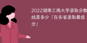湖南工商大学2022年各省录取分数线一览表「最低分+最低位次+省控线」