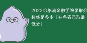 哈尔滨金融学院2022年各省录取分数线一览表「最低分+最低位次+省控线」