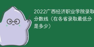 广西经济职业学院2022年各省录取分数线一览表「最低分+最低位次+省控线」