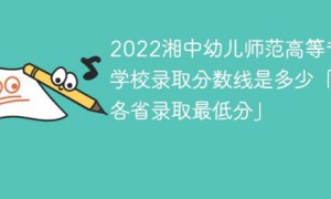 湘中幼儿师范高等专科学校2022年各省录取分数线一览表「最低分+最低位次+省控线」