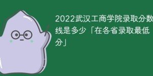 武汉工商学院2022年各省录取分数线一览表「最低分+最低位次+省控线」