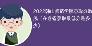 韩山师范学院2022年各省录取分数线一览表「最低分+最低位次+省控线」
