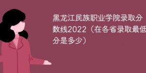 黑龙江民族职业学院2022年各省录取分数线「最低分+最低位次+省控线」