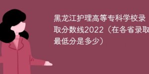 黑龙江护理高等专科学校2022年各省录取分数线一览表「最低分+最低位次+省控线」