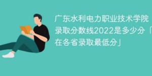 广东水利电力职业技术学院2022年各省录取分数线「最低分+最低位次+省控线」