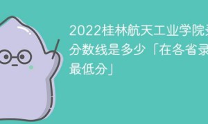 桂林航天工业学院2022年各省录取分数线一览表「最低分+最低位次+省控线」