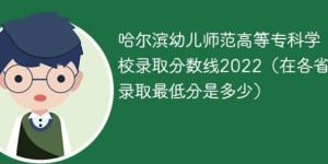 哈尔滨幼儿师范高等专科学校2022年各省录取分数线「最低分+最低位次+省控线」