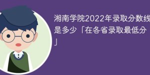 湘南学院2022年各省录取分数线一览表「最低分+最低位次+省控线」