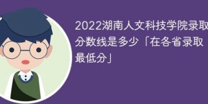 湖南人文科技学院2022年各省录取分数线一览表「最低分+最低位次+省控线」
