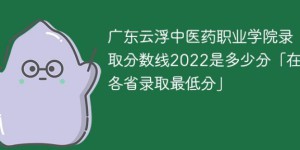 广东云浮中医药职业学院2022年录取分数线是多少（最低分+最低位次+省控线）