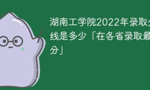 湖南工学院2022年各省录取分数线一览表「最低分+最低位次+省控线」