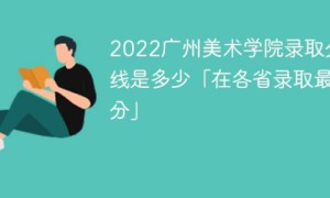广州美术学院2022年各省录取分数线一览表「最低分+最低位次+省控线」