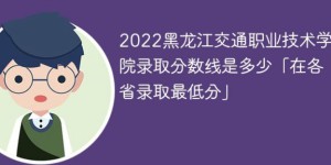 黑龙江交通职业技术学院2022各省录取分数线一览表「最低分+最低位次+省控线」
