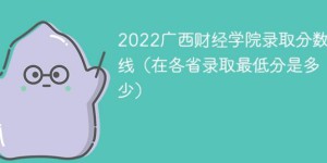 广西财经学院2022年各省录取分数线一览表「最低分+最低位次+省控线」