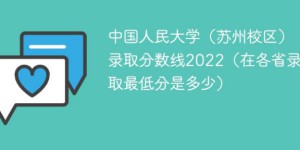 中国人民大学苏州校区2022年各省录取分数线一览表 附最低分及最低位次