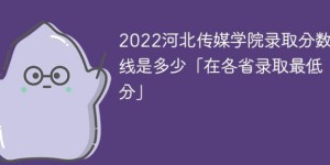 河北传媒学院2022年各省录取分数线一览表「最低分+最低位次+省控线」
