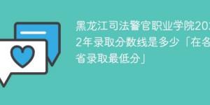黑龙江司法警官职业学院2022年各省录取分数线一览表「最低分+最低位次+省控线」