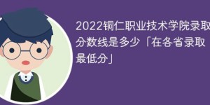 铜仁职业技术学院2022年各省录取分数线一览表「最低分+最低位次+省控线」