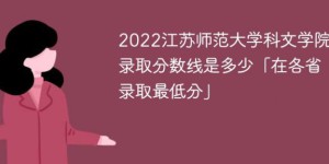 江苏师范大学科文学院2022年各省录取分数线一览表「最低分+最低位次+省控线」