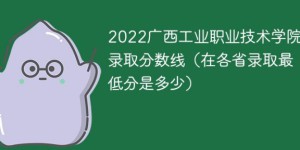 广西工业职业技术学院2022年各省录取分数线一览表「最低分+最低位次+省控线」