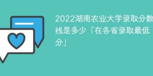 湖南农业大学2022年各省录取分数线一览表「最低分+最低位次+省控线」