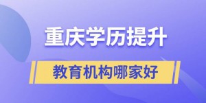 重庆最好的正规学历提升教育机构 提升学历排名前十的培训机构