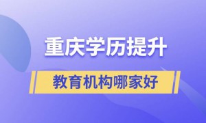 重庆最好的正规学历提升教育机构 提升学历排名前十的培训机构