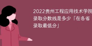 贵州工程应用技术学院2022年各省录取分数线一览表「最低分+最低位次+省控线」