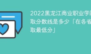 黑龙江商业职业学院2022年各省录取分数线一览表「最低分+最低位次+省控线」