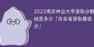 南京林业大学2022年各省录取分数线一览表「最低分、最低位次」