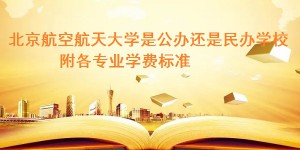 北京航空航天大学是公办还是民办学校 附各专业学费标准！