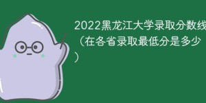 黑龙江大学2022年各省录取分数线一览表 附最低录取分数