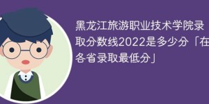 黑龙江旅游职业技术学院2022年各省录取分数线一览表「最低分+最低位次+省控线」
