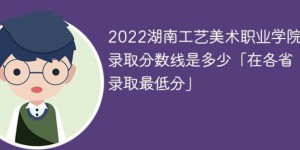 湖南工艺美术职业学院2022年各省录取分数线一览表「最低分+最低位次+省控线」