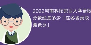 河南科技职业大学2022年各省录取分数线一览表「最低分+最低位次+省控线」
