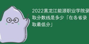黑龙江能源职业学院2022年各省录取分数线一览表 附最低录取分数