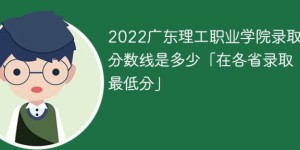 广东理工职业学院2022年各省录取分数线一览表「最低分+最低位次+省控线」