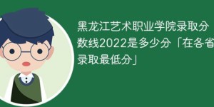 黑龙江艺术职业学院2022年各省录取分数线一览表「最低分+最低位次+省控线」