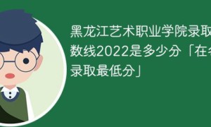 黑龙江艺术职业学院2022年各省录取分数线一览表「最低分+最低位次+省控线」