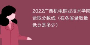 广西机电职业技术学院2022年各省录取分数线一览表「最低分+最低位次+省控线」