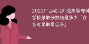 广西幼儿师范高等专科学校2022年各省录取分数线一览表「最低分+最低位次+省控线」
