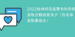 桂林师范高等专科学校2022年各省录取分数线一览表「最低分+最低位次+省控线」