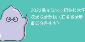 黑龙江农业职业技术学院2022年各省录取分数线一览表「最低分+最低位次+省控线」