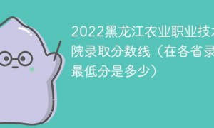 黑龙江农业职业技术学院2022年各省录取分数线一览表「最低分+最低位次+省控线」