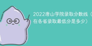 唐山学院2022年各省录取分数线一览表「最低分+最低位次+省控线」