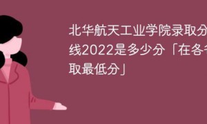 北华航天工业学院2022年各省录取分数线是多少「最低分+最低位次+省控线」