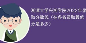 湘潭大学兴湘学院2022年各省录取分数线一览表「最低分+最低位次+省控线」